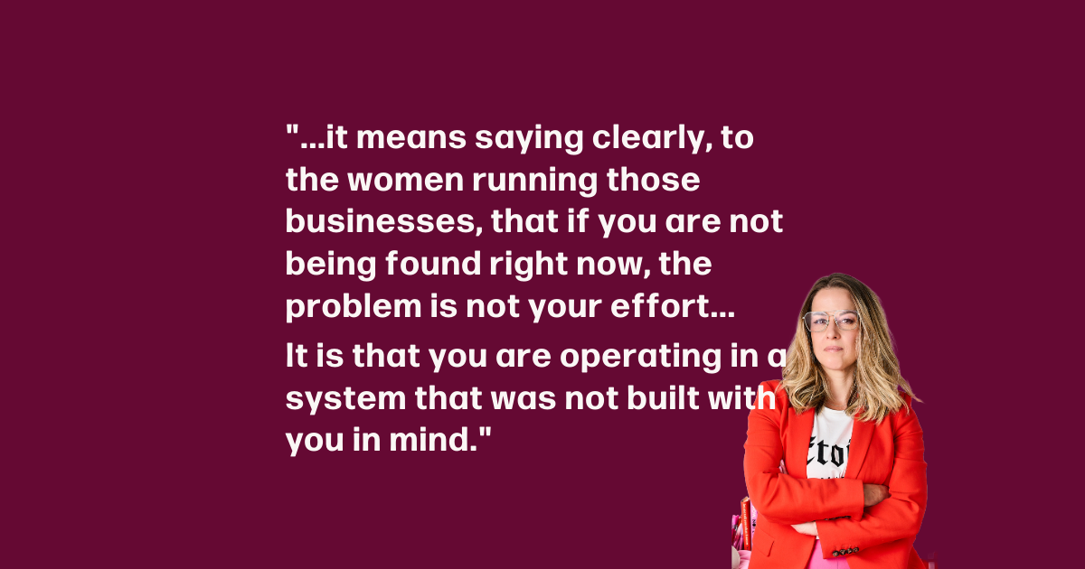 "...it means saying clearly, to the women running those businesses, that if you are not being found right now, the problem is not your effort... It is that you are operating in a system that was not built with you in mind."